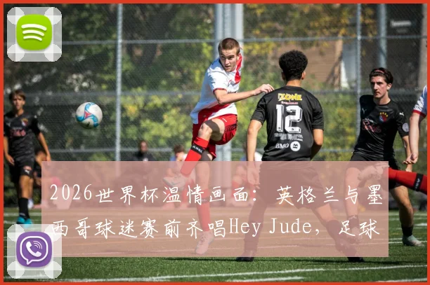 2026世界杯温情画面:英格兰与墨西哥球迷赛前齐唱Hey Jude,足球友谊的经典瞬间回顾