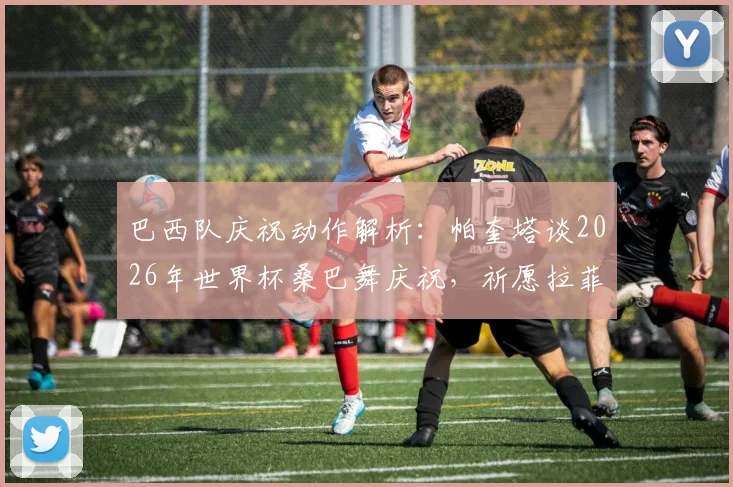 巴西队庆祝动作解析:帕奎塔谈2026年世界杯桑巴舞庆祝,祈愿拉菲尼亚伤病无碍