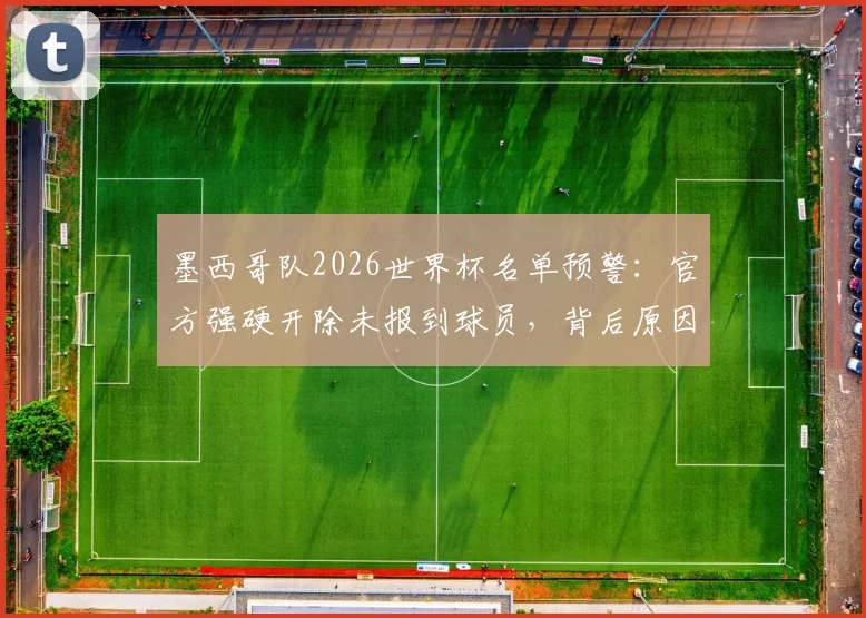 墨西哥队2026世界杯名单预警：官方强硬开除未报到球员，背后原因及对球队前景影响分析