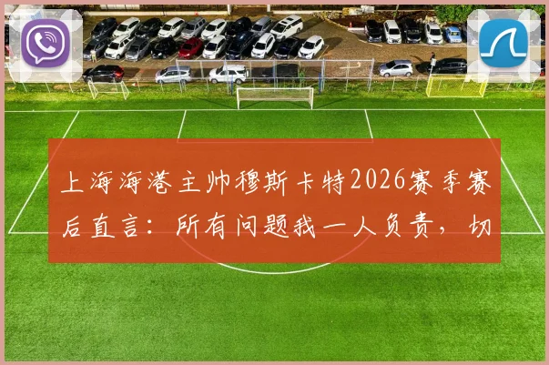 上海海港主帅穆斯卡特2026赛季赛后直言：所有问题我一人负责，切勿归咎球员与团队