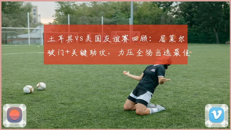 土耳其vs美国友谊赛回顾：居莱尔破门+关键助攻，力压全场当选最佳球员