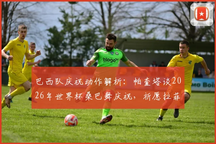 巴西队庆祝动作解析：帕奎塔谈2026年世界杯桑巴舞庆祝，祈愿拉菲尼亚伤病无碍