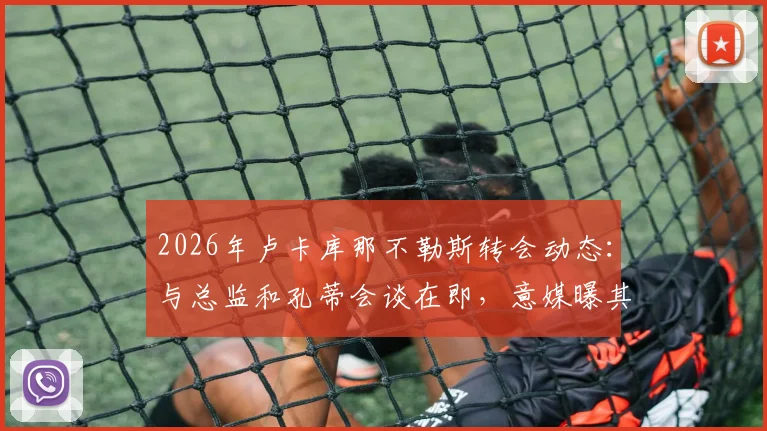 2026年卢卡库那不勒斯转会动态:与总监和孔蒂会谈在即,意媒曝其已返回基地备战,未来去向引关注