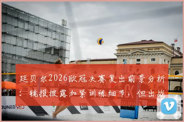 廷贝尔2026欧冠决赛复出前景分析：镜报披露加紧训练细节，但出战可能性仍存疑