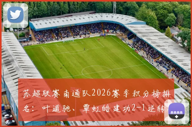 苏超联赛南通队2026赛季积分榜排名:叶道驰、覃虹皓建功2-1逆转宿迁队,完整战报及球员数据解析