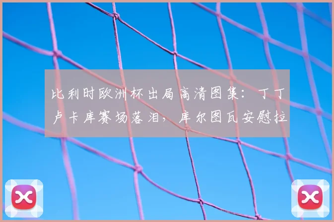 比利时欧洲杯出局高清图集:丁丁卢卡库赛场落泪,库尔图瓦安慰拉门斯更衣室瞬间全纪录