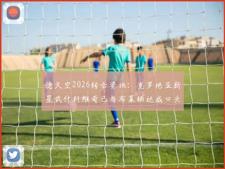 德天空2026转会资讯:克罗地亚新星武什科维奇已与布莱顿达成口头加盟协议,交易细节与球员前景解读