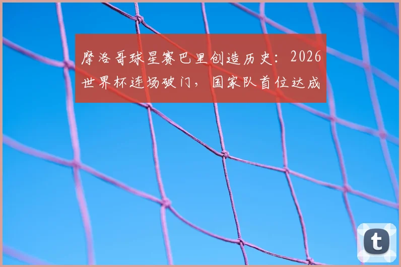 摩洛哥球星赛巴里创造历史:2026世界杯连场破门,国家队首位达成此成就球员解析