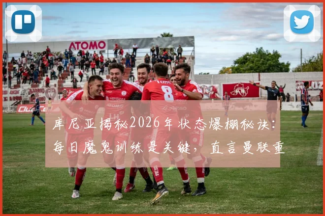库尼亚揭秘2026年状态爆棚秘诀:每日魔鬼训练是关键,直言曼联重返欧冠是必须完成的任务