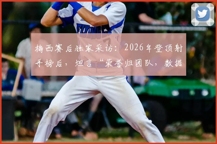 梅西赛后独家采访：2026年登顶射手榜后，坦言“荣誉归团队，数据不代表什么”（附完整观点解读）