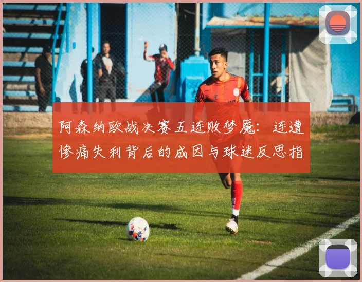 阿森纳欧战决赛五连败梦魇：连遭惨痛失利背后的成因与球迷反思指南，从2026年展望未来