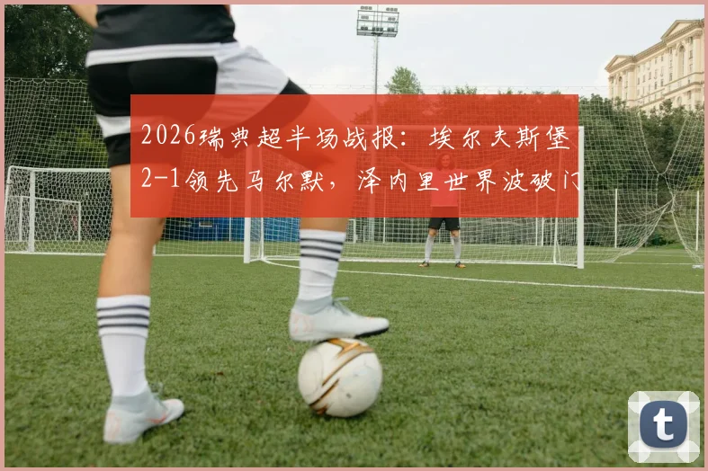 2026瑞典超半场战报:埃尔夫斯堡2-1领先马尔默,泽内里世界波破门关键,附本场战术复盘与赛后分析